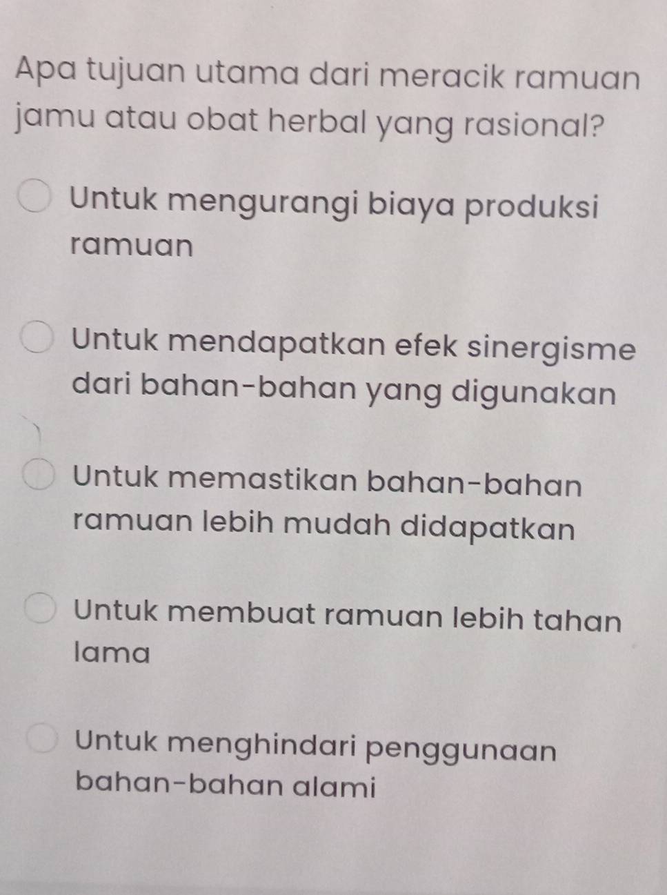 Apa tujuan utama dari meracik ramuan
jamu atau obat herbal yang rasional?
Untuk mengurangi biaya produksi
ramuan
Untuk mendapatkan efek sinergisme
dari bahan-bahan yang digunakan
Untuk memastikan bahan-bahan
ramuan lebih mudah didapatkan
Untuk membuat ramuan lebih tahan
lama
Untuk menghindari penggunaan
bahan-bahan alami