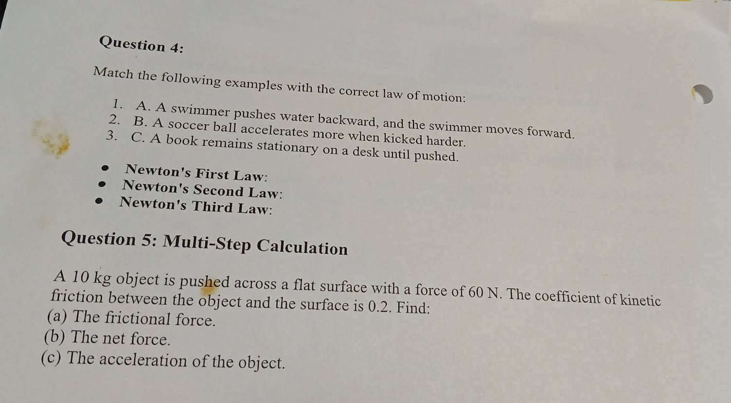 Match the following examples with the correct law of motion: 
1. A. A swimmer pushes water backward, and the swimmer moves forward. 
2. B. A soccer ball accelerates more when kicked harder. 
3. C. A book remains stationary on a desk until pushed. 
Newton's First Law: 
Newton's Second Law: 
Newton's Third Law: 
Question 5: Multi-Step Calculation 
A 10 kg object is pushed across a flat surface with a force of 60 N. The coefficient of kinetic 
friction between the object and the surface is 0.2. Find: 
(a) The frictional force. 
(b) The net force. 
(c) The acceleration of the object.