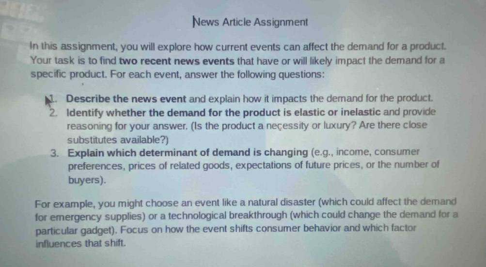 News Article Assignment 
In this assignment, you will explore how current events can affect the demand for a product. 
Your task is to find two recent news events that have or will likely impact the demand for a 
specific product. For each event, answer the following questions: 
1. Describe the news event and explain how it impacts the demand for the product. 
2. Identify whether the demand for the product is elastic or inelastic and provide 
reasoning for your answer. (Is the product a neçessity or luxury? Are there close 
substitutes available?) 
3. Explain which determinant of demand is changing (e.g., income, consumer 
preferences, prices of related goods, expectations of future prices, or the number of 
buyers). 
For example, you might choose an event like a natural disaster (which could affect the demand 
for emergency supplies) or a technological breakthrough (which could change the demand for a 
particular gadget). Focus on how the event shifts consumer behavior and which factor 
influences that shift.