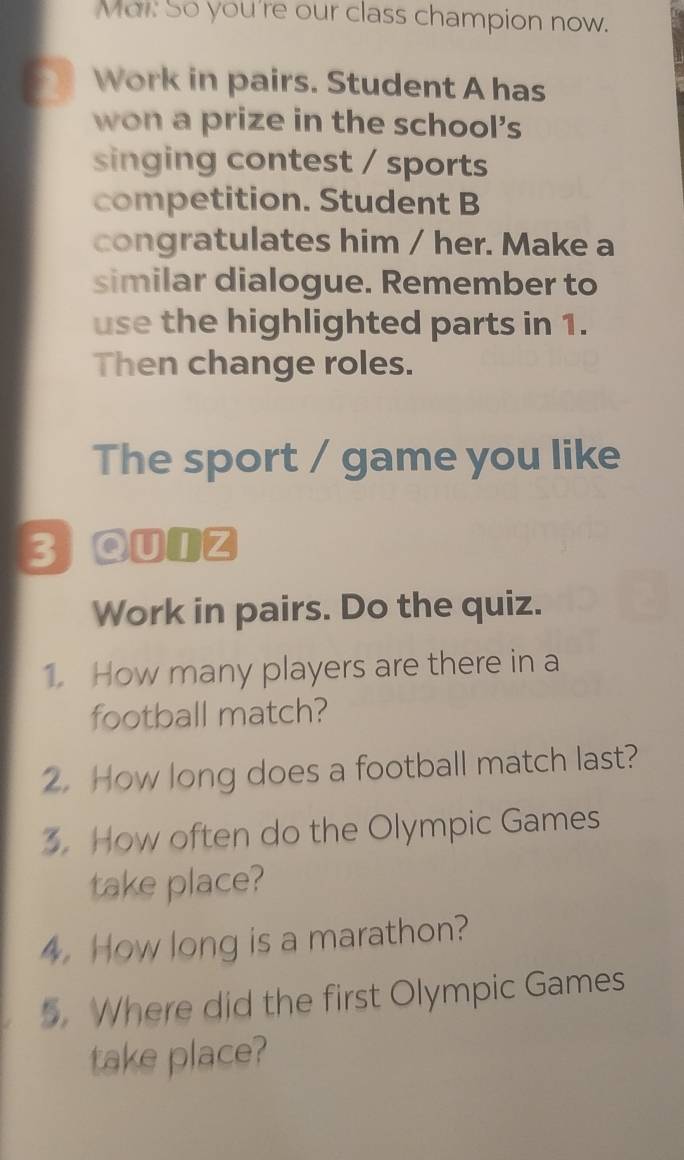 Mar. So you're our class champion now. 
2 Work in pairs. Student A has 
won a prize in the school's 
singing contest / sports 
competition. Student B 
congratulates him / her. Make a 
similar dialogue. Remember to 
use the highlighted parts in 1. 
Then change roles. 
The sport / game you like 
3 aunz 
Work in pairs. Do the quiz. 
1. How many players are there in a 
football match? 
2. How long does a football match last? 
3. How often do the Olympic Games 
take place? 
4. How long is a marathon? 
5. Where did the first Olympic Games 
take place?