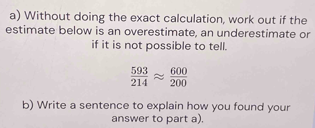 Without doing the exact calculation, work out if the 
estimate below is an overestimate, an underestimate or 
if it is not possible to tell.
 593/214 approx  600/200 
b) Write a sentence to explain how you found your 
answer to part a).