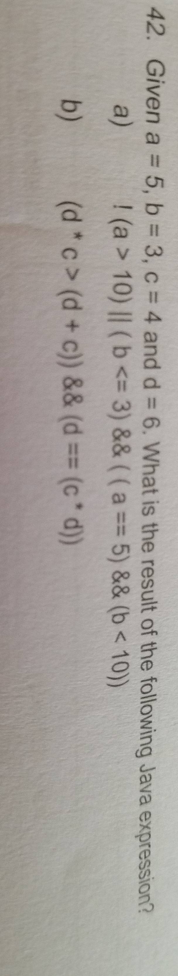 Given a=5, b=3, c=4 and d=6. What is the result of the following Java expression?
a)!(a>10)||(b <10))
b)
(d^*c>(d+c)) (d=(c^*d))