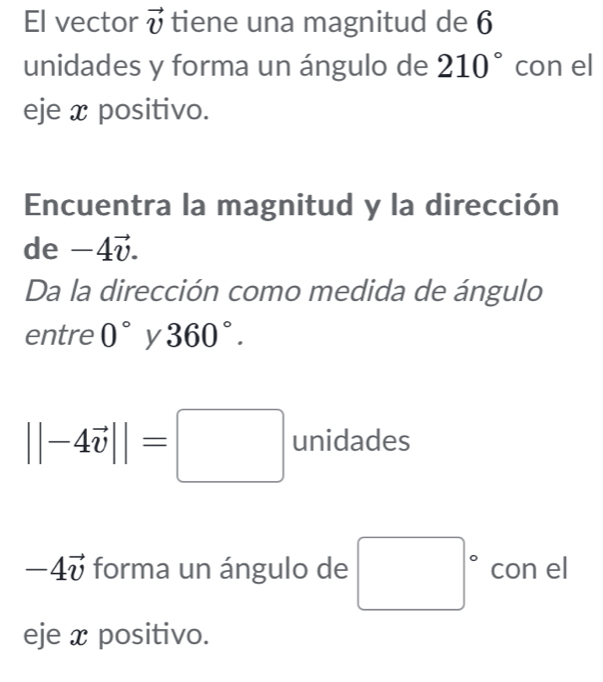 El vector vector v tiene una magnitud de 6
unidades y forma un ángulo de 210° con el 
eje x positivo. 
Encuentra la magnitud y la dirección 
de -4vector v. 
Da la dirección como medida de ángulo 
entre 0° y 360°.
||-4vector v||=□ unidades
-4vector v forma un ángulo de □° con el 
eje x positivo.