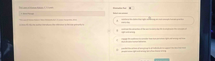 The Lses of Human Nature, C. S. Lewis Climination Tool
* Sow Paagn Select one anower
'The Lose of Honen Matars,'' Ane Chvistamhy by C. S. Lewes, HarperOne, 2012 reinforce his claims that right and wrong are real concepts humans practice
A
in oes 45-46, the author introduces the reference to the war primarily to every day
contrast the atrocities of the war to every day life to emphasize the concepts of
right and wrong.
r engage the audience to consider how man perceives right and wrong and how
that dictates human behavior.
parallel the actions of one group to all individuals to support the idea that most
people know right and wrong, but a few choose wrong