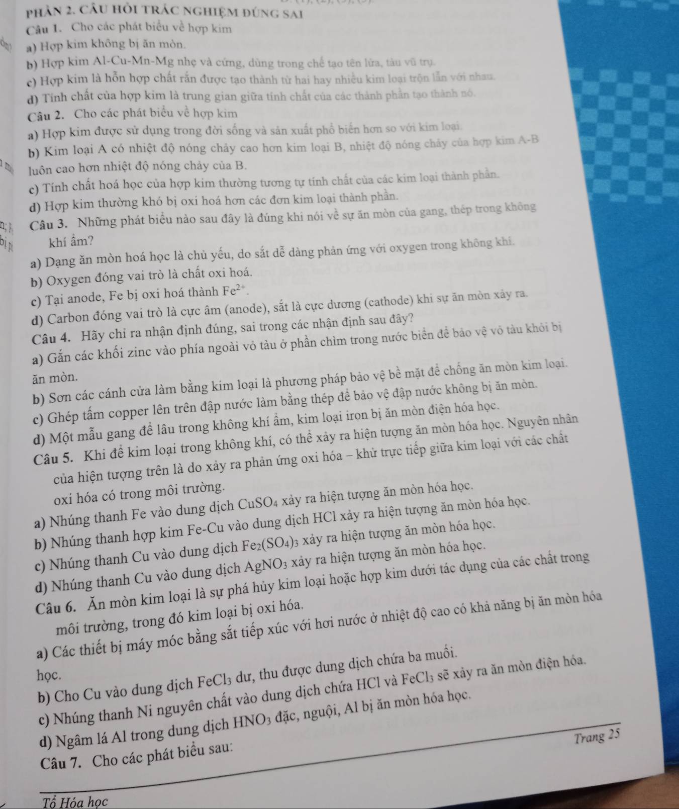 phản 2. câu hỏi trác nghiệm đúng sai
Câu 1. Cho các phát biểu về hợp kim
a) Hợp kim không bị ăn mòn.
b) Hợp kim Al-Cu-Mn-Mg nhẹ và cứng, dùng trong chế tạo tên lửa, tàu vũ trụ.
c) Hợp kim là hỗn hợp chất rắn được tạo thành từ hai hay nhiều kim loại trộn lẫn với nhau.
d) Tính chất của hợp kim là trung gian giữa tỉnh chất của các thành phần tạo thành nó.
Câu 2. Cho các phát biểu về hợp kim
a) Hợp kim được sử dụng trong đời sống và sản xuất phổ biển hơn so với kim loại.
b) Kim loại A có nhiệt độ nóng chảy cao hơn kim loại B, nhiệt độ nóng chây của hợp kim A-B
luôn cao hơn nhiệt độ nóng chảy của B.
c) Tính chất hoá học của hợp kim thường tương tự tính chất của các kim loại thành phần.
d) Hợp kim thường khó bị oxi hoá hơn các đơn kim loại thành phần.
Câu 3. Những phát biểu nào sau đây là đúng khi nói về sự ăn mòn của gang, thép trong không
Dị d khí ẩm?
a) Dạng ăn mòn hoá học là chủ yếu, do sắt dễ dàng phản ứng với oxygen trong không khí.
b) Oxygen đóng vai trò là chất oxi hoá.
c) Tại anode, Fe bị oxi hoá thành Fe^(2+).
d) Carbon đóng vai trò là cực âm (anode), sắt là cực dương (cathode) khi sự ăn mòn xảy ra.
Câu 4. Hãy chỉ ra nhận định đúng, sai trong các nhận định sau đây?
a) Gắn các khối zinc vào phía ngoài vỏ tàu ở phần chìm trong nước biển để bảo vệ vỏ tàu khỏi bị
ǎn mòn.
b) Sơn các cánh cửa làm bằng kim loại là phương pháp bảo vệ bề mặt đề chống ăn mòn kim loại.
c) Ghép tấm copper lên trên đập nước làm bằng thép để bảo vệ đập nước không bị ăn mòn.
d) Một mẫu gang để lâu trong không khí ẩm, kim loại iron bị ăn mòn điện hóa học.
Câu 5. Khi để kim loại trong không khí, có thể xảy ra hiện tượng ăn mòn hóa học. Nguyên nhân
của hiện tượng trên là do xảy ra phản ứng oxi hóa - khử trực tiếp giữa kim loại với các chất
oxi hóa có trong môi trường.
a) Nhúng thanh Fe vào dung dịch CuSO_4 xảy ra hiện tượng ăn mòn hóa học.
b) Nhúng thanh hợp kim Fe-Cu vào dung dịch HCl xảy ra hiện tượng ăn mòn hóa học.
c) Nhúng thanh Cu vào dung dịch Fe_2(SO_4) 3 xảy ra hiện tượng ăn mòn hóa học.
d) Nhúng thanh Cu vào dung dịch AgNO_3 xảy ra hiện tượng ăn mòn hóa học.
Câu 6. Ăn mòn kim loại là sự phá hủy kim loại hoặc hợp kim dưới tác dụng của các chất trong
môi trường, trong đó kim loại bị oxi hóa.
a) Các thiết bị máy móc bằng sắt tiếp xúc với hơi nước ở nhiệt độ cao có khả năng bị ăn mòn hóa
học. FeCl_3 sẽ xảy ra ăn mòn điện hóa.
b) Cho Cu vào dung dịch FeCl_3 dư, thu được dung dịch chứa ba muối.
c) Nhúng thanh Ni nguyên chất vào dung dịch chứa HCl và
d) Ngâm lá Al trong dung dịch HNO_3 đặc, nguội, Al bị ăn mòn hóa học.
Trang 25
Câu 7. Cho các phát biểu sau:
Tổ Hóa học