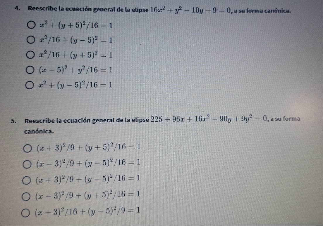 Reescribe la ecuación general de la elipse 16x^2+y^2-10y+9=0 , a su forma canónica.
x^2+(y+5)^2/16=1
x^2/16+(y-5)^2=1
x^2/16+(y+5)^2=1
(x-5)^2+y^2/16=1
x^2+(y-5)^2/16=1
5. Reescribe la ecuación general de la elipse 225+96x+16x^2-90y+9y^2=0 , a su forma
canónica.
(x+3)^2/9+(y+5)^2/16=1
(x-3)^2/9+(y-5)^2/16=1
(x+3)^2/9+(y-5)^2/16=1
(x-3)^2/9+(y+5)^2/16=1
(x+3)^2/16+(y-5)^2/9=1