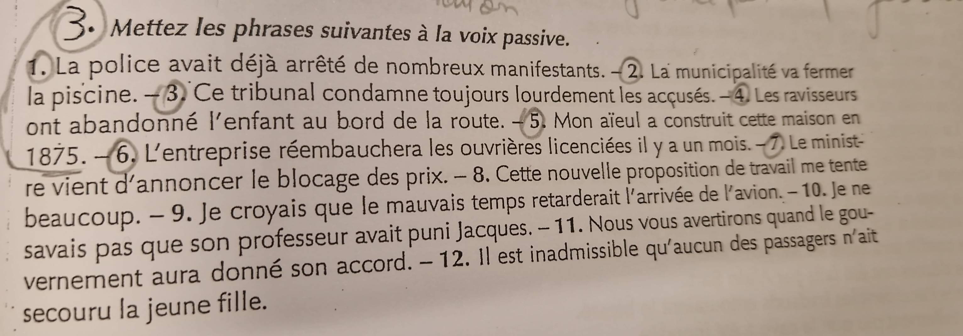 Mettez les phrases suivantes à la voix passive. 
1. La police avait déjà arrêté de nombreux manifestants. - 2. La municipalité va fermer 
la piscine. — 3. Ce tribunal condamne toujours lourdement les acçusés. - 4. Les ravisseurs 
ont abandonné l'enfant au bord de la route. - 5. Mon aïeul a construit cette maison en
1875. - 6. L'entreprise réembauchera les ouvrières licenciées il y a un mois. - 7. Le minist 
re vient d'annoncer le blocage des prix. - 8. Cette nouvelle proposition de travail me tente 
beaucoup. - 9. Je croyais que le mauvais temps retarderait l'arrivée de l'avion. - 10. Je ne 
savais pas que son professeur avait puni Jacques. - 11. Nous vous avertirons quand le gou- 
vernement aura donné son accord. -12. Il est inadmissible qu'aucun des passagers n'ait 
secouru la jeune fille.