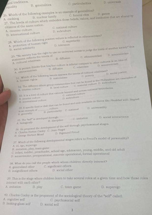 ural traditions.
equality B. generalities C. particularities D. universals
26. Which of the following examples is an example of generalities?
A. cooking B. nuclear family C. funeral rites D. games
27. The levels of culture which embodies those beliefs, values, and institution that are shared by
citizens of the same nation
A. counter culture C. national culture
B. international culture D. subculture
28. Which of the following positive values is reflected in ethnocentrism?
A. protection of human right D. tolerance C. superiority
B. social solidarity
29, “No society has the right to use no universal norms to judge the traits of another society” this
statement reflects the tenets of: B. diffusion C. ethnocentrism D. xenocentrism
A. cultural relativism
30. A person thinks that his/her culture is inferior compare to other cultures is an idea of: A. ethnocentrism B. diffusion C. relativism D. xenocentrism
31. Which of the following issues opposes the tenets of cultural relativism?
A. human rights B. materialism C. poverty D. social justice
32. The different ethnic group communities that can be found in the Philippines are examples of:
A. counter culture B. local culture C. material culture D. subculture
33. It is a level of culture that extends beyond and across national boundaries.
B. international culture D. subculture C. national culture
A. counter culture
is an example of 34. A specific food or dish that can be found and only available in Ilocos like Pinakbet with Bagnet
culture
A. generality _B. particularity C. national D. universality
35. The "self" is developed through:
A. biologically B. discipline C. imitation D. social interactions
36. He proposed the development of the self through psychosexual stages.
A. Charles Horton Cooley C. Jean Piaget
B. George Herbert Mead D. Sigmund Freud
37. Which of the following developmental stages refers to Freud's model of personality?
A. id, ego, superego
B. imitation, play, team game
C. infant, toddler, preschooler, school age, adolescent, young, middle, and old adult
D. sensorimotor, preoperational, concrete operational, formal operational
38. What do you call the people which whom children directly interact?
A. generalized other C. significant others
B. insignificant others D. social other
39. This is the stage where children learn to take several roles at a given time and how those roles
interact with each other?
A. imitation B. play C. team game D. superego
40. Charles Cooley is the proponent of the sociological theory of the “self” called:
A. cognitive self C. psychosocial self
B. looking-glass self D. social self
3