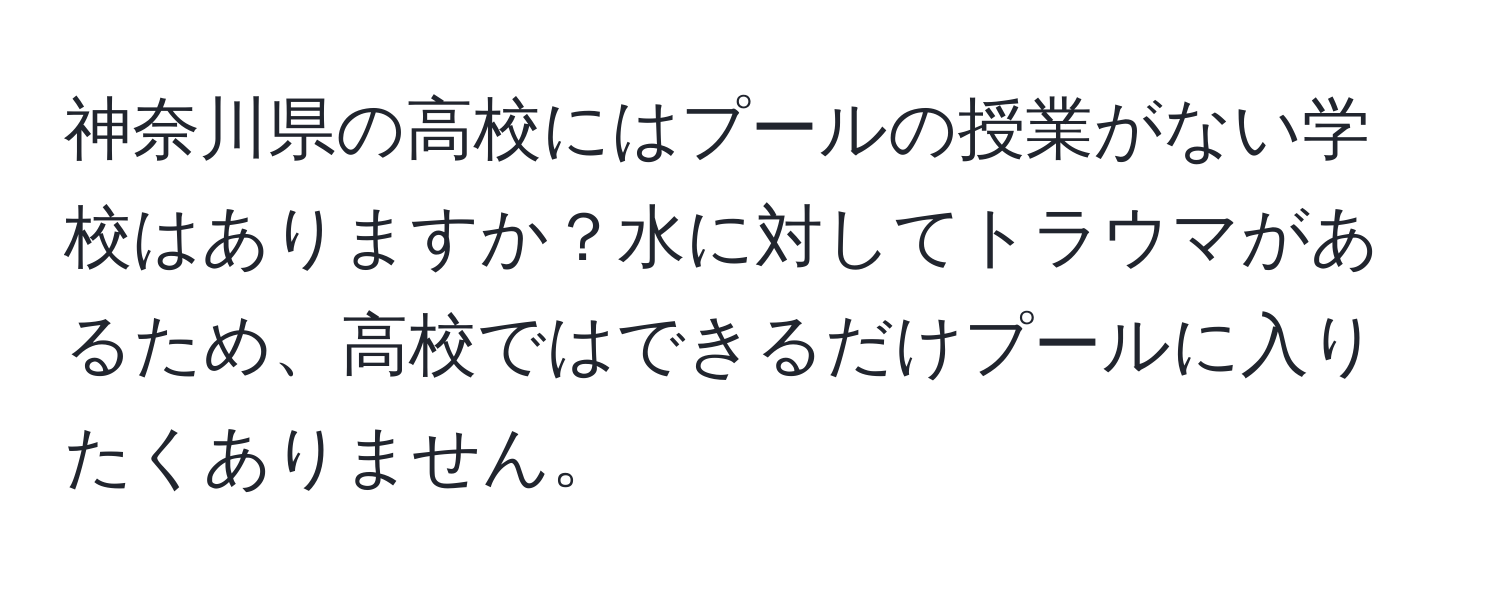 神奈川県の高校にはプールの授業がない学校はありますか？水に対してトラウマがあるため、高校ではできるだけプールに入りたくありません。