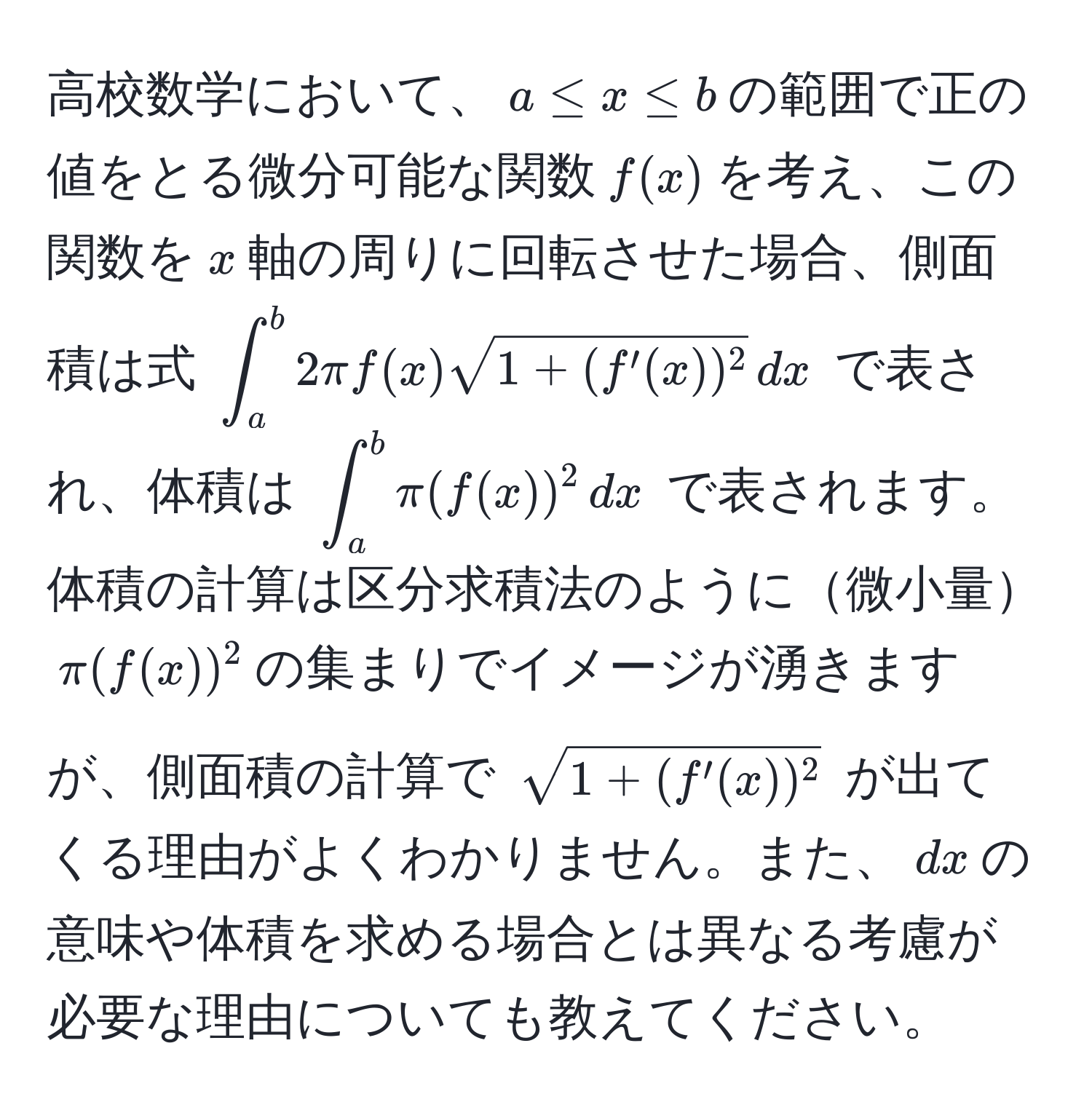 高校数学において、$a ≤ x ≤ b$の範囲で正の値をとる微分可能な関数$f(x)$を考え、この関数を$x$軸の周りに回転させた場合、側面積は式 $∈t_a^(b 2π f(x) sqrt1 + (f'(x))^2) , dx$ で表され、体積は $∈t_a^(b π (f(x))^2 , dx$ で表されます。体積の計算は区分求積法のように微小量$ π (f(x))^2 $の集まりでイメージが湧きますが、側面積の計算で $sqrt1 + (f'(x))^2)$ が出てくる理由がよくわかりません。また、$dx$の意味や体積を求める場合とは異なる考慮が必要な理由についても教えてください。