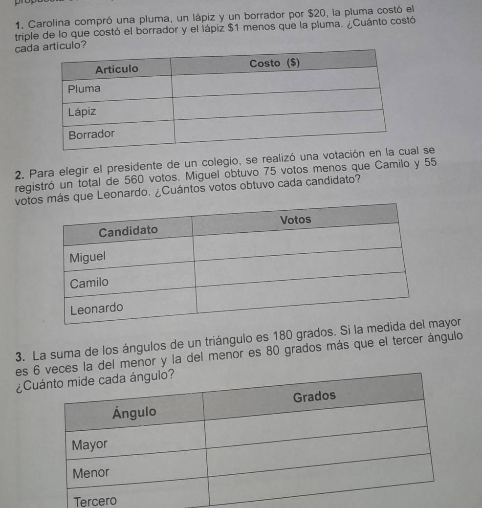 Carolina compró una pluma, un lápiz y un borrador por $20, la pluma costó el 
triple de lo que costó el borrador y el lápiz $1 menos que la pluma. ¿Cuánto costó 
cad 
2. Para elegir el presidente de un colegio, se realizó una votaciól se 
registró un total de 560 votos. Miguel obtuvo 75 votos menos que Camilo y 55
vots que Leonardo. ¿Cuántos votos obtuvo cada candidato? 
3. La suma de los ángulos de un triángulo es 180 grados. Siayor 
es veces la del menor y la del menor es 80 grados más que el tercer ángulo 
¿C 
Ter