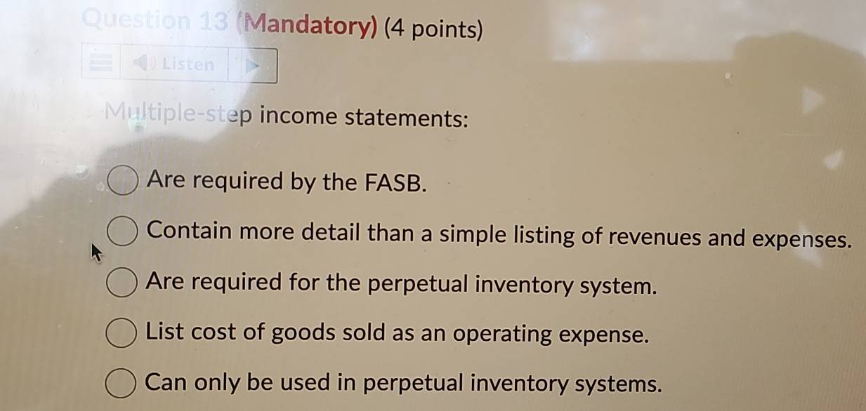 (Mandatory) (4 points) 
Listen 
Multiple-step income statements: 
Are required by the FASB. 
Contain more detail than a simple listing of revenues and expenses. 
Are required for the perpetual inventory system. 
List cost of goods sold as an operating expense. 
Can only be used in perpetual inventory systems.