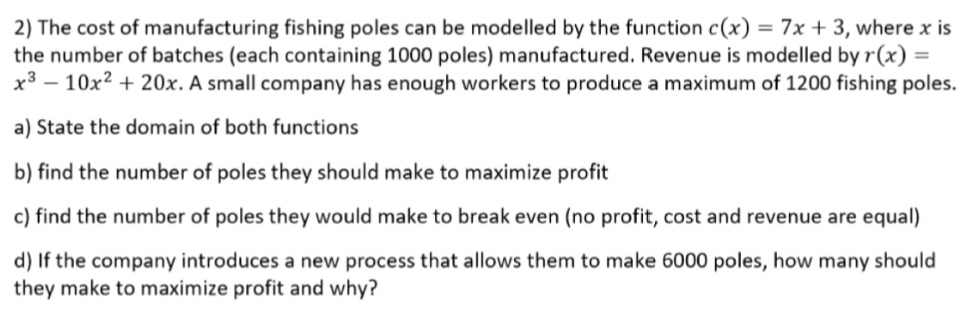 The cost of manufacturing fishing poles can be modelled by the function c(x)=7x+3 , where x is
the number of batches (each containing 1000 poles) manufactured. Revenue is modelled by r(x)=
x^3-10x^2+20x. A small company has enough workers to produce a maximum of 1200 fishing poles.
a) State the domain of both functions
b) find the number of poles they should make to maximize profit
c) find the number of poles they would make to break even (no profit, cost and revenue are equal)
d) If the company introduces a new process that allows them to make 6000 poles, how many should
they make to maximize profit and why?