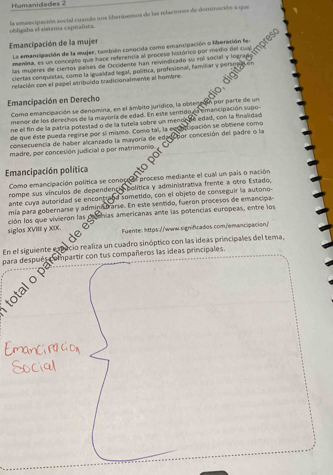 Humanidades 2
la emancipación social cuando nos liberásemos de las relaciones de dominación a que
obligaba el sistema capitalista.
Emancipación de la mujer
La emancipación de la mujer, también conocida como emancipación o liberación fe-
menina, es un concepto que hace referencia al proceso histórico por medio del cual
las mujeres de ciertos países de Occidente han reivindicado su rol social y logra
ciertas conquistas, como la igualdad legal, política, profesional, familiar y perso
relación con el papel atribuido tradicionalmente al hombre.
Emancipación en Derecho
Como emancipación se denomina, en el ámbito jurídico, la obtención por parte de un
menor de los derechos de la mayoría de edad. En este sentido, la emancipación supo-
ne el fin de la patria potestad o de la tutela sobre un menor de edad, con la finalidad
de que éste pueda regirse por sí mismo. Como tal, la em ancipación se obtiene como
consecuencia de haber alcanzado la mayoría de edad por concesión del padre o la
madre, por concesión judicial o por matrimonio.
Emancipación política
Como emancipación política se conoce el proceso mediante el cual un país o nación
rompe sus vínculos de dependencia política y administrativa frente a otro Estado,
ante cuya autoridad se encontraoa sometido, con el objeto de conseguir la autono-
mía para gobernarse y administrarse. En este sentido, fueron procesos de emancipa-
ción los que vivieron las colonias americanas ante las potencias europeas, entre los
siglos XVIII y XIX.
Fuente: https://www.significados.com/emancipacion/
En el siguiente espacio realiza un cuadro sinóptico con las ideas principales del tema,
para después compartir con tus compañeros las ideas principales.
total o p