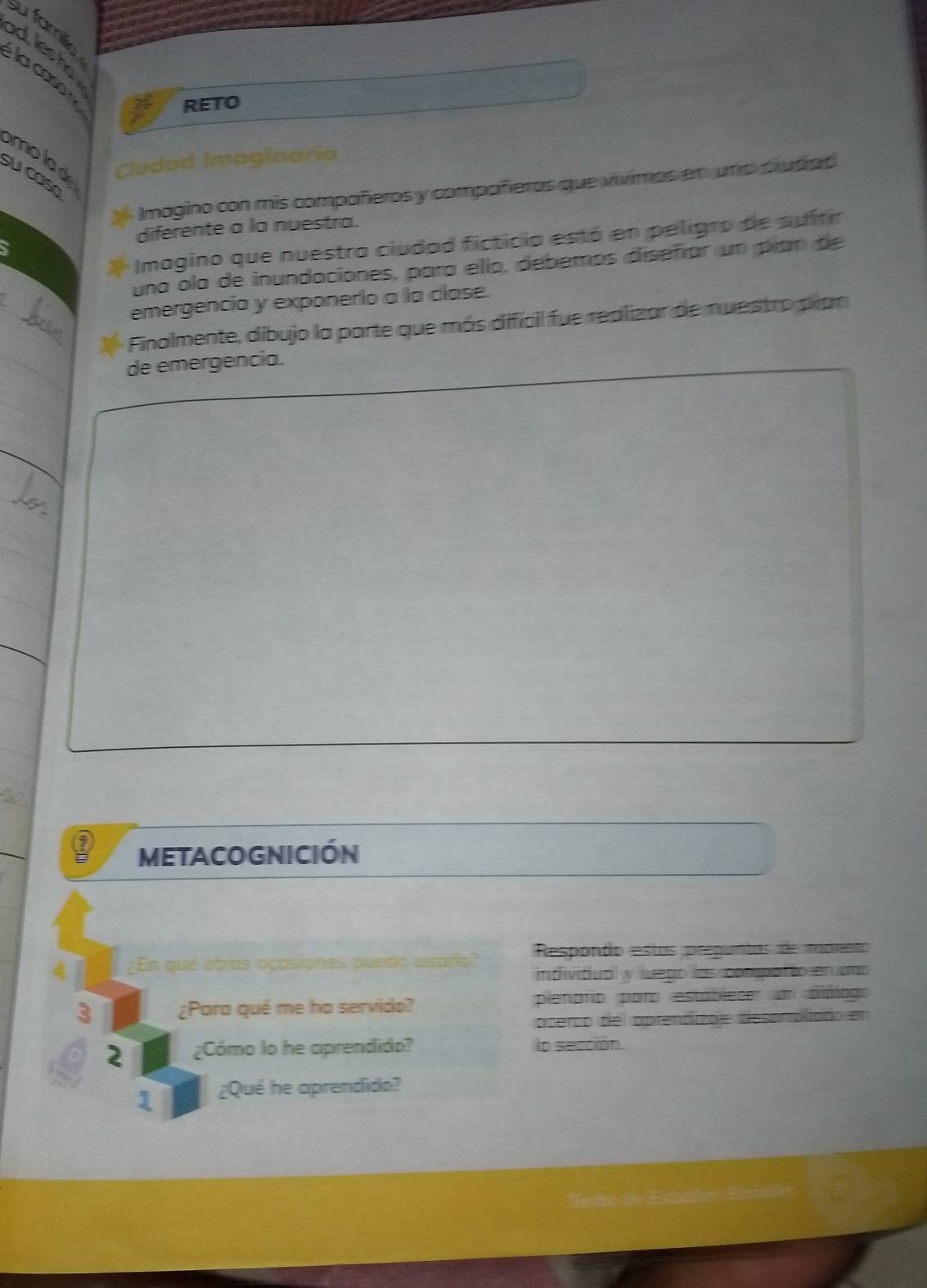 su famlie 
d s 
la caso 
RETO 
molade Ciudad Imaginaria 
su cos 
Imagino con mis compañeros y compañieros que vivimos en una ciutipo 
diferente a la nuestra. 
Imagino que nuestra ciudad ficticia está en peligro de suífir 
una ola de inundaciones, para ello, debemos diseñíar un pían de 
_ 
emergencia y exponerlo a la clase. 
Finalmente, dibujo la parte que más difícil fue realizar de nuestro pran 
_de emergencia. 
_ 
_ 
_ 
MEtACOGnICIóN 
¿En qué otras ocasiones puedo asario? Respondo estas preguntas de maneto 
individual y luego las comparto en uao 
3 ¿Para qué me ha servido? pienafio paro estáblecer un diblago 
acerco del aprendizaje desorroliado en 
2 ¿Cómo lo he aprendido? la sección. 
1 ¿Qué he aprendido?