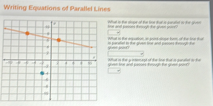 Writing Equations of Parallel Lines 
hat is the close of the fine that is paraltal to the diven 
ne and passes through the given print? 
hat is the equation, in paint dloge forn, of the fine that 
paralial to the given line and sasses through the 
iven soin? 
hat is the yintercest of the tine that is paraltal to the 
iven line and possss thwough the given paint?