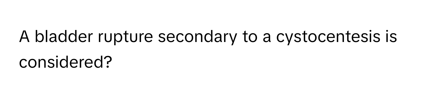 A bladder rupture secondary to a cystocentesis is considered?