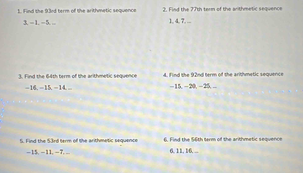 Find the 93rd term of the arithmetic sequence 2. Find the 77th term of the arithmetic sequence
3, -1, -5, ... 1, 4, 7, ... 
3. Find the 64th term of the arithmetic sequence 4. Find the 92nd term of the arithmetic sequence
-16, -15, -14, ... -15, -20, -25, ... 
5. Find the 53rd term of the arithmetic sequence 6. Find the 56th term of the arithmetic sequence
−15. −11, −7, ... 6, 11, 16, ...