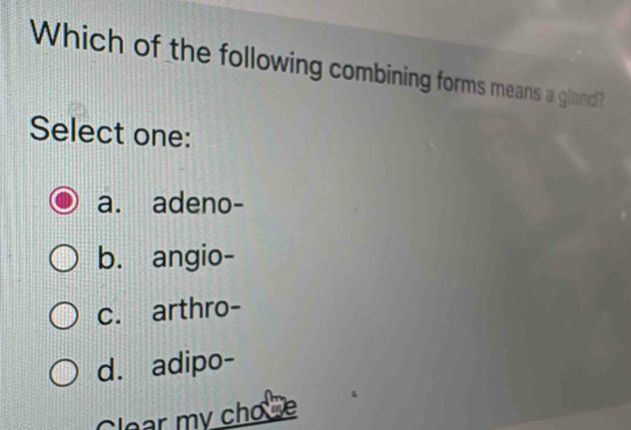 Which of the following combining forms means a gland?
Select one:
a. adeno-
b. angio-
c. arthro-
d. adipo-
Clear my cho e