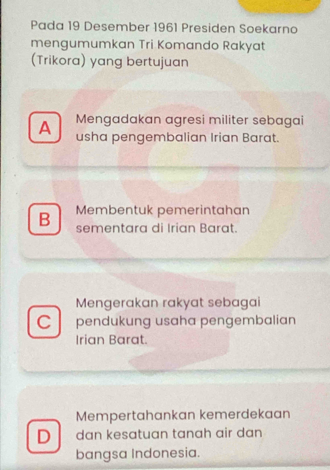 Pada 19 Desember 1961 Presiden Soekarno
mengumumkan Tri Komando Rakyat
(Trikora) yang bertujuan
A
Mengadakan agresi militer sebagai
usha pengembalian Irian Barat.
B
Membentuk pemerintahan
sementara di Irian Barat.
Mengerakan rakyat sebagai
C pendukung usaha pengembalian
Irian Barat.
Mempertahankan kemerdekaan
D dan kesatuan tanah air dan 
bangsa Indonesia.