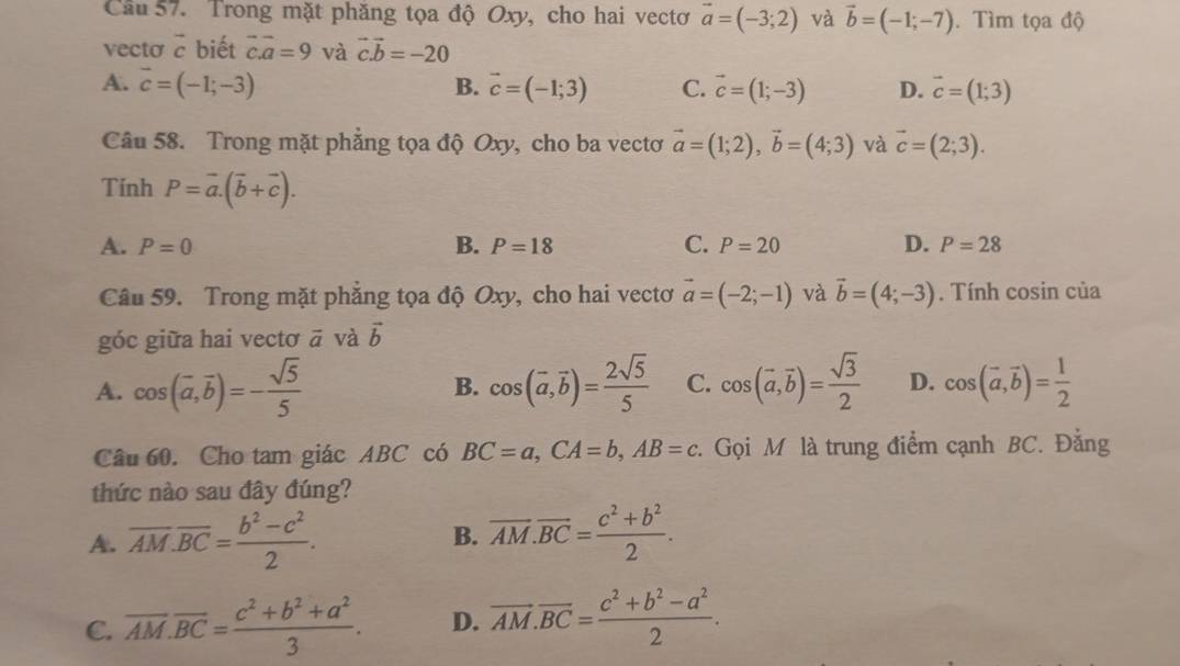 Cầu 57. Trong mặt phăng tọa độ Oxy, cho hai vectơ vector a=(-3;2) và vector b=(-1;-7). Tìm tọa độ
vecto é biết vector c.vector a=9 và vector c.vector b=-20
A. vector c=(-1;-3) B. vector c=(-1;3) C. vector c=(1;-3) D. vector c=(1;3)
Câu 58. Trong mặt phẳng tọa độ Oxy, cho ba vectơ vector a=(1;2),vector b=(4;3) và vector c=(2;3).
Tính P=vector a.(vector b+vector c).
A. P=0 B. P=18 C. P=20 D. P=28
Câu 59. Trong mặt phẳng tọa độ Oxy, cho hai vectơ vector a=(-2;-1) và vector b=(4;-3). Tính cosin của
góc giữa hai vectơ vector a và vector b
A. cos (vector a,vector b)=- sqrt(5)/5  cos (overline a,overline b)= 2sqrt(5)/5  C. cos (vector a,vector b)= sqrt(3)/2  D. cos (vector a,vector b)= 1/2 
B.
Câu 60. Cho tam giác ABC có BC=a,CA=b,AB=c :. Gọi M là trung điểm cạnh BC. Đằng
thức nào sau đây đúng?
A. overline AM.overline BC= (b^2-c^2)/2 . B. overline AM.overline BC= (c^2+b^2)/2 .
C. overline AM.overline BC= (c^2+b^2+a^2)/3 . D. vector AM.vector BC= (c^2+b^2-a^2)/2 .