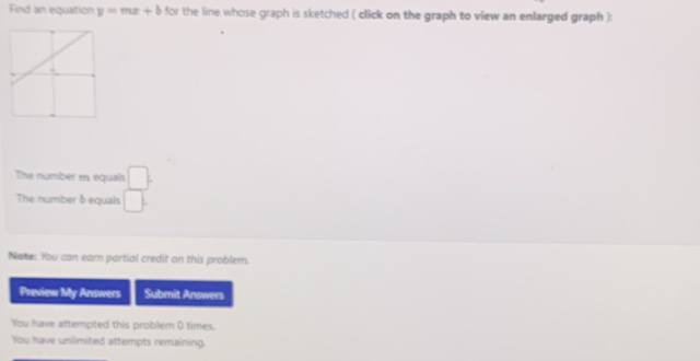 Find an equation y=mx+b for the line whose graph is sketched ( click on the graph to view an enlarged graph ): 
The number m equals  □ /□  
The number δ equals 
Note: You can earn partial credit on this problem. 
Preview My Answers Submit Answers 
You have attempted this problem 0 times. 
You have unlimited attempts remaining.