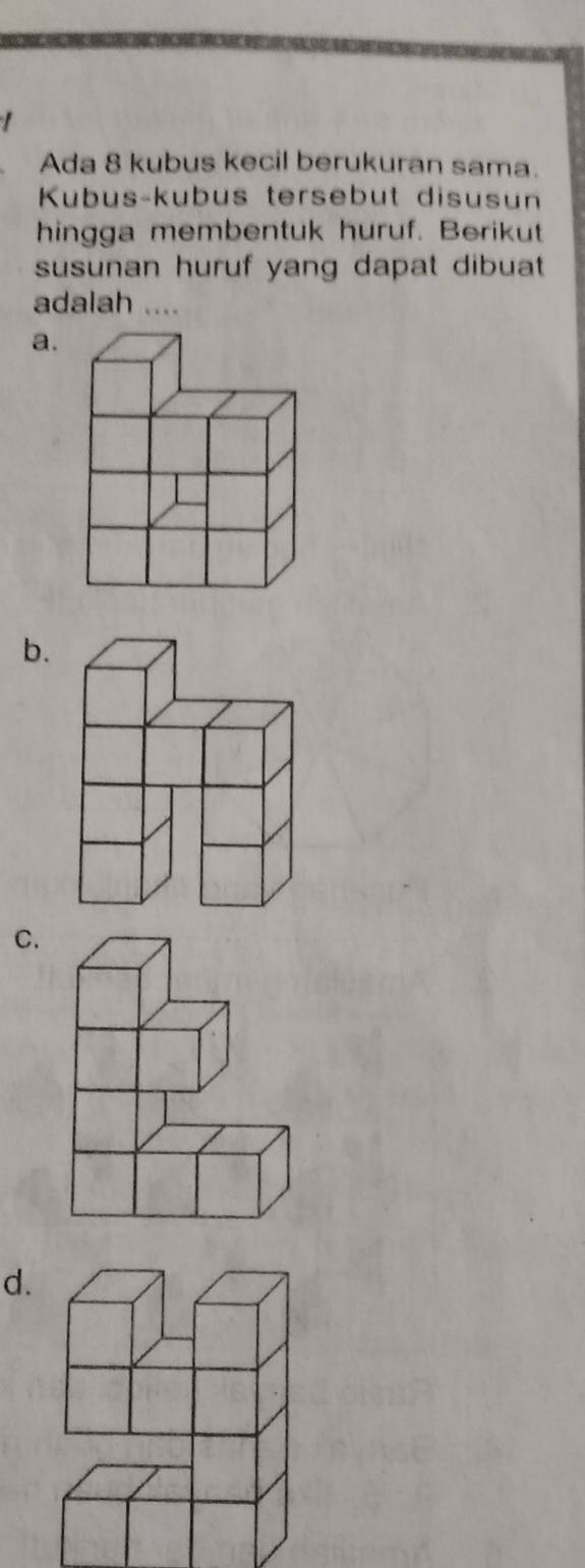 Ada 8 kubus kecil berukuran sama. 
Kubus-kubus tersebut disusun 
hingga membentuk huruf. Berikut 
susunan huruf yang dapat dibuat 
adalah .... 
a. 
b. 
C. 
d.