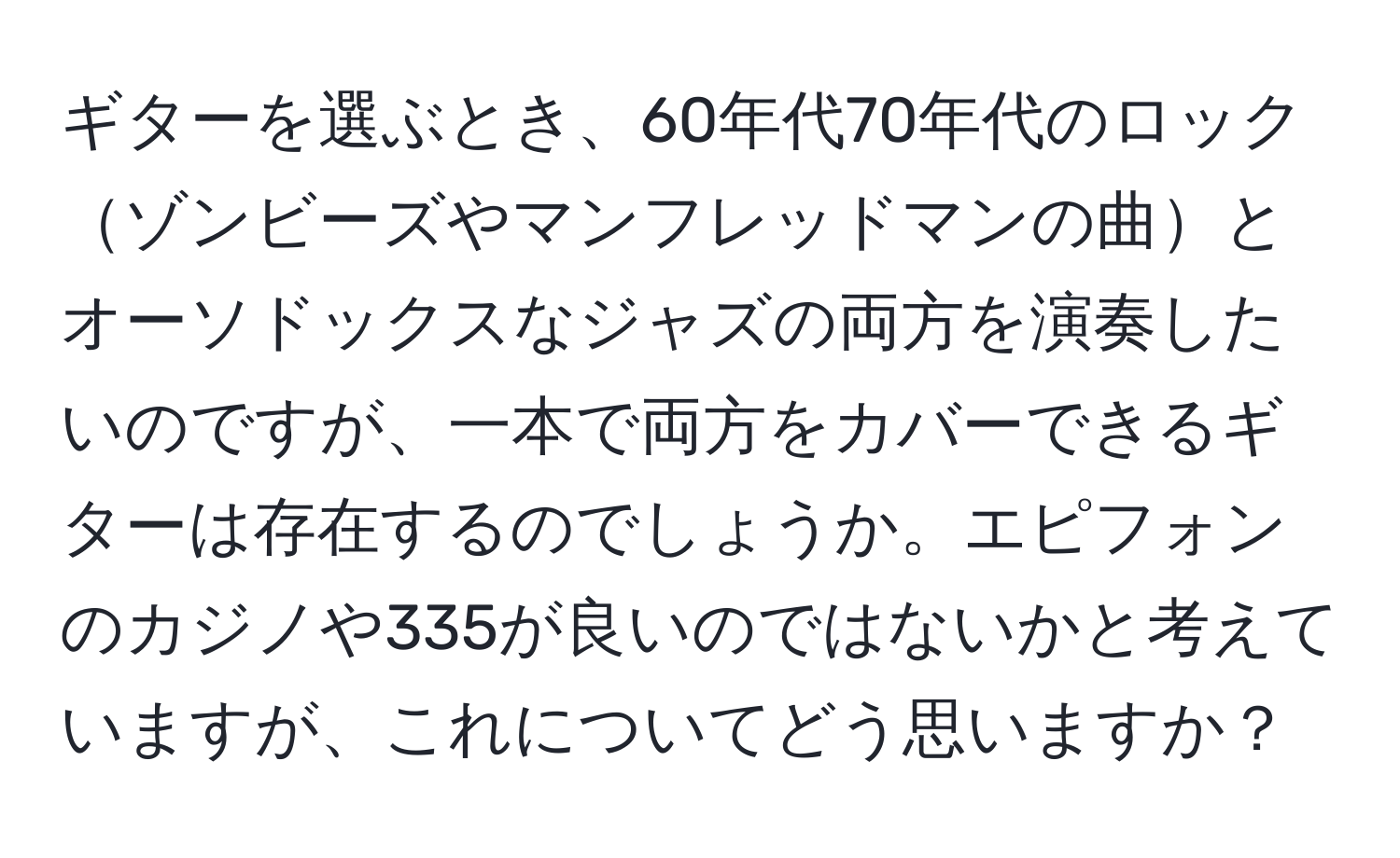 ギターを選ぶとき、60年代70年代のロックゾンビーズやマンフレッドマンの曲とオーソドックスなジャズの両方を演奏したいのですが、一本で両方をカバーできるギターは存在するのでしょうか。エピフォンのカジノや335が良いのではないかと考えていますが、これについてどう思いますか？