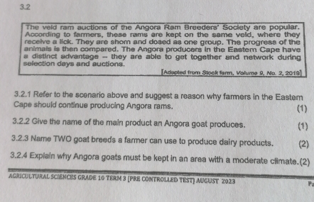 3.2 
The veld ram auctions of the Angora Ram Breeders' Society are popular. 
According to farmers, these rams are kept on the same veld, where they 
receive a lick. They are shom and dosed as one group, The progress of the 
animals is then compared. The Angora producers in the Eastem Cape have 
a distinct advantage -- they are able to get together and network during 
selection days and auctions. 
[Adepted from Stock farm, Valume 9, No. 2, 2019] 
3.2.1 Refer to the scenario above and suggest a reason why farmers in the Eastem 
Cape should continue producing Angora rams. (1) 
3.2.2 Give the name of the main product an Angora goat produces. (1) 
3.2.3 Name TWO goat breeds a farmer can use to produce dairy products. (2) 
3.2.4 Explain why Angora goats must be kept in an area with a moderate climate.(2) 
AGRICULTURAL SCIENCES GRADE 10 TERM 3 [PRE CONTROLLED TEST] AUGUST 2023 Pa