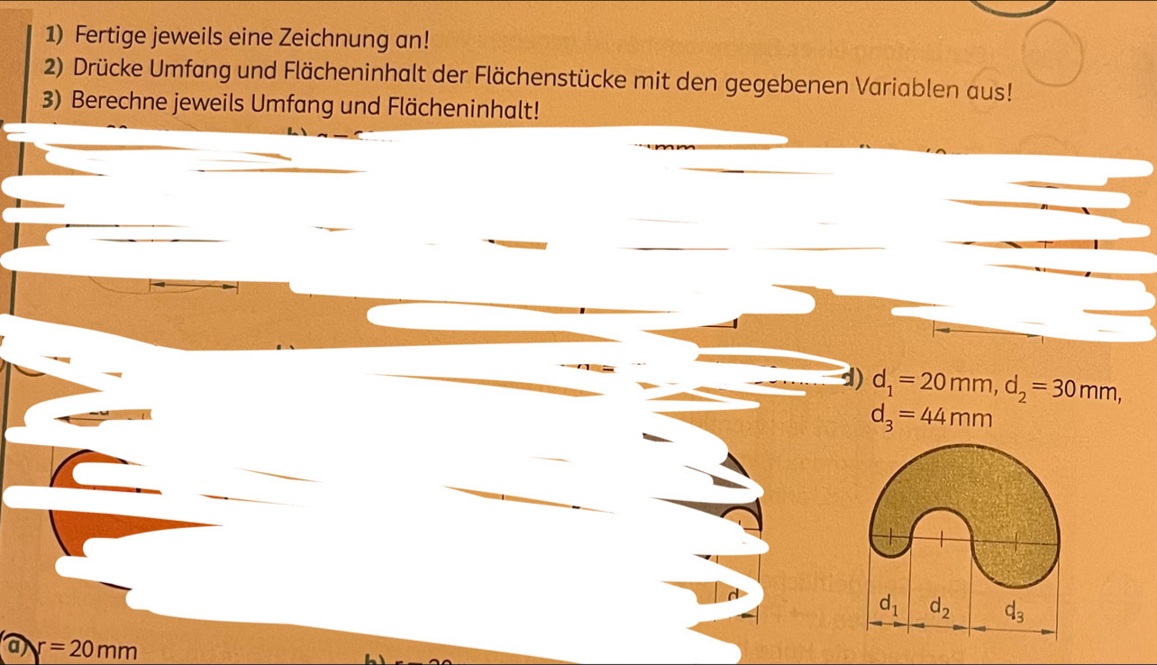 Fertige jeweils eine Zeichnung an! 
2) Drücke Umfang und Flächeninhalt der Flächenstücke mit den gegebenen Variablen aus! 
3) Berechne jeweils Umfang und Flächeninhalt! 
d) d_1=20mm, d_2=30mm,
d_3=44mm
d_1 d_2 d_3
r=20mm