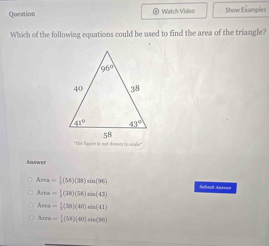 Question Watch Video Show Examples
Which of the following equations could be used to find the area of the triangle?
*the figure is not drawn to scale*
Answer
Area = 1/2 (58)(38)sin (96) Submit Answer
Area= 1/2 (38)(58)sin (43)
Area= 1/2 (38)(40)sin (41)
Area= 1/2 (58)(40)sin (96)