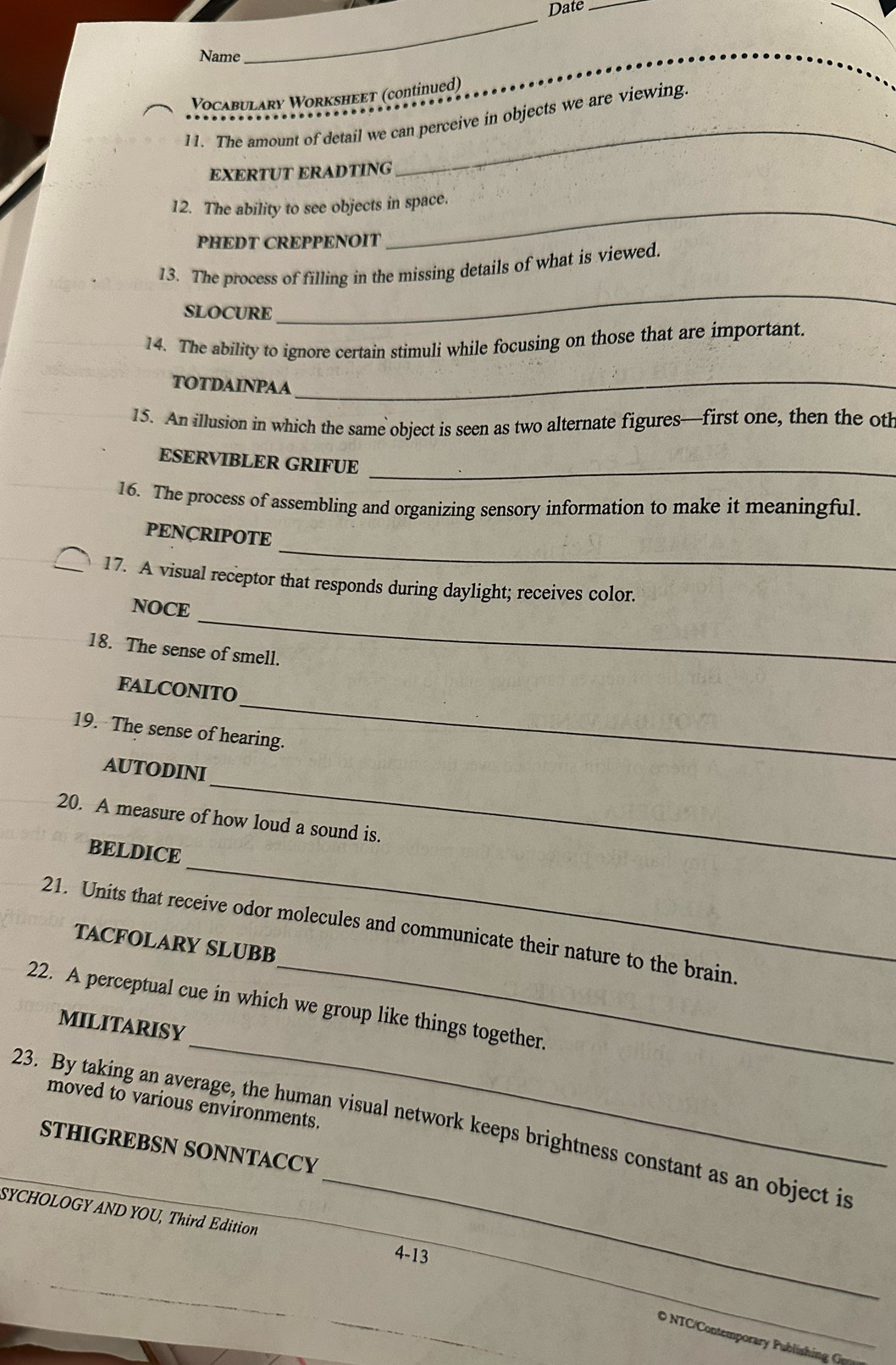 Date_ 
Name 
_ 
Vocabulary Worksheeт (continued) 
11. The amount of detail we can perceive in objects we are viewing. 
EXERTUT ERADTING 
_ 
12. The ability to see objects in space. 
PHEDT CREPPENOIT 
13. The process of filling in the missing details of what is viewed. 
SLOCURE 
_ 
14. The ability to ignore certain stimuli while focusing on those that are important. 
TOTDAINPAA_ 
15. An illusion in which the same object is seen as two alternate figures—first one, then the oth 
ESERVIBLER GRIFUE_ 
16. The process of assembling and organizing sensory information to make it meaningful. 
_ 
PENÇRIPOTE 
17. A visual receptor that responds during daylight; receives color. 
_ 
NOCE 
18. The sense of smell. 
_ 
FALCONITO 
19. The sense of hearing. 
AUTODINI 
20. A measure of how loud a sound is. 
_ 
BELDICE 
_ 
_ 
21. Units that receive odor molecules and communicate their nature to the brain. 
TACFOLARY SLUBB 
_ 
22. A perceptual cue in which we group like things together. 
MILITARISY 
moved to various environments. 
_ 
23. By taking an average, the human visual network keeps brightness constant as an object is 
STHIGREBSN SONNTACCY 
SYCHOLOGY AND YOU, Third Edition 4-13_ 
_ 
O NTC/Contemporar Pu lishin