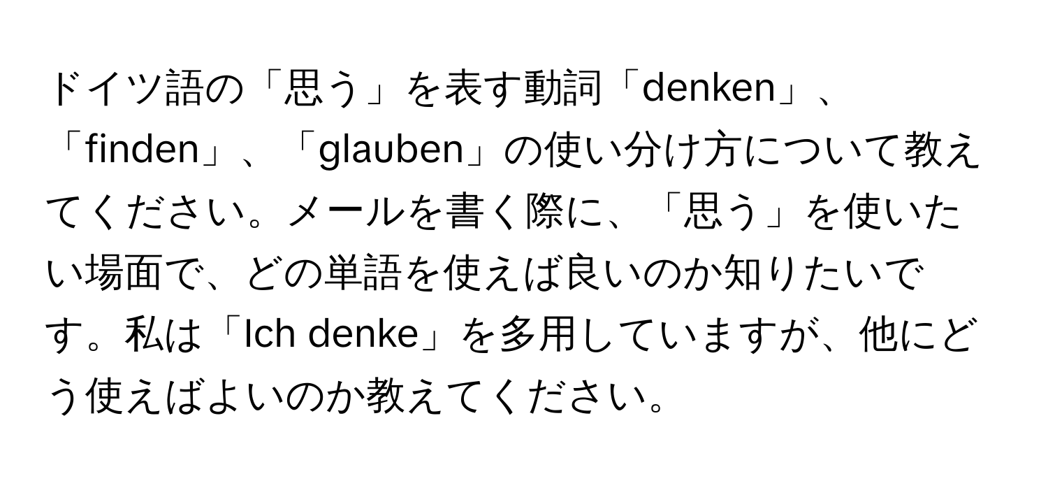 ドイツ語の「思う」を表す動詞「denken」、「finden」、「glauben」の使い分け方について教えてください。メールを書く際に、「思う」を使いたい場面で、どの単語を使えば良いのか知りたいです。私は「Ich denke」を多用していますが、他にどう使えばよいのか教えてください。