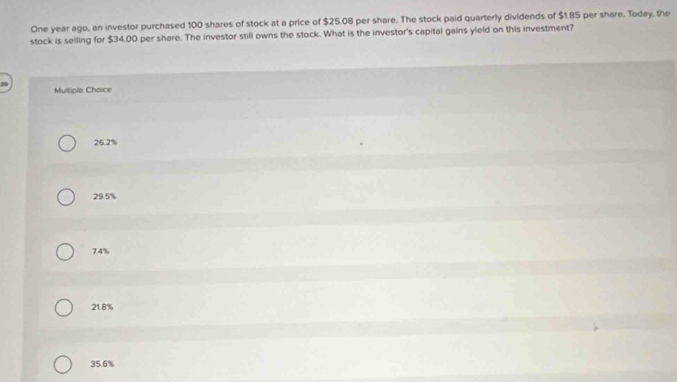 One year ago, an investor purchased 100 shares of stock at a price of $25.08 per share. The stock paid quarterly dividends of $1.85 per share. Today, the
stock is selling for $34.00 per share. The investor still owns the stock. What is the investor's capital gains yleld on this investment?
Multiple Choice
26.2%
29.5%
7.4%
21.8%
35.6%