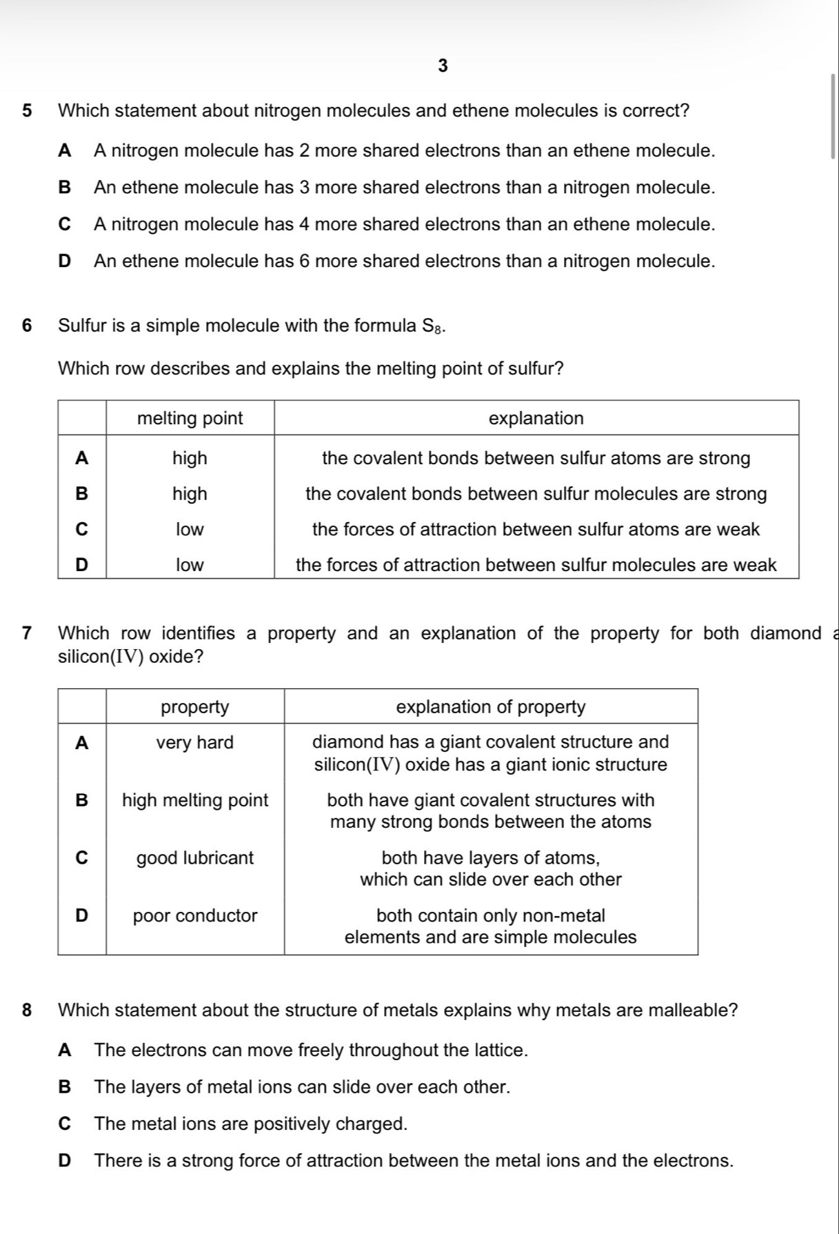 3
5 Which statement about nitrogen molecules and ethene molecules is correct?
A A nitrogen molecule has 2 more shared electrons than an ethene molecule.
B An ethene molecule has 3 more shared electrons than a nitrogen molecule.
C A nitrogen molecule has 4 more shared electrons than an ethene molecule.
D An ethene molecule has 6 more shared electrons than a nitrogen molecule.
6 Sulfur is a simple molecule with the formula S_8. 
Which row describes and explains the melting point of sulfur?
7 Which row identifies a property and an explanation of the property for both diamond a
silicon(IV) oxide?
8 Which statement about the structure of metals explains why metals are malleable?
A The electrons can move freely throughout the lattice.
B The layers of metal ions can slide over each other.
C The metal ions are positively charged.
D There is a strong force of attraction between the metal ions and the electrons.