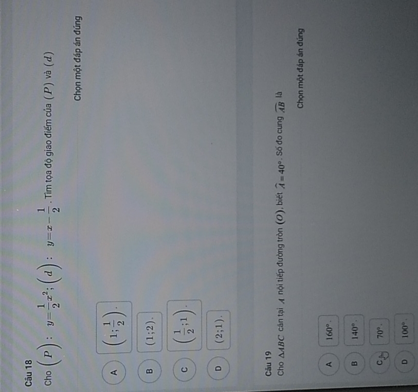Cho (P):y= 1/2 x^2; (d):y=x- 1/2 . Tim tọa độ giao điểm của (P) và (d)
Chọn một đáp án đúng
A (1; 1/2 ).
B (1;2).
C ( 1/2 ;1).
D (2;1). 
Câu 19
Cho △ ABC cận tại A nội tiếp đường tròn (O), biết widehat A=40° , Số đo cung widehat AB là
Chọn một đáp án đúng
A 160°.
B 140°. 
C 70°.
D 100°.
