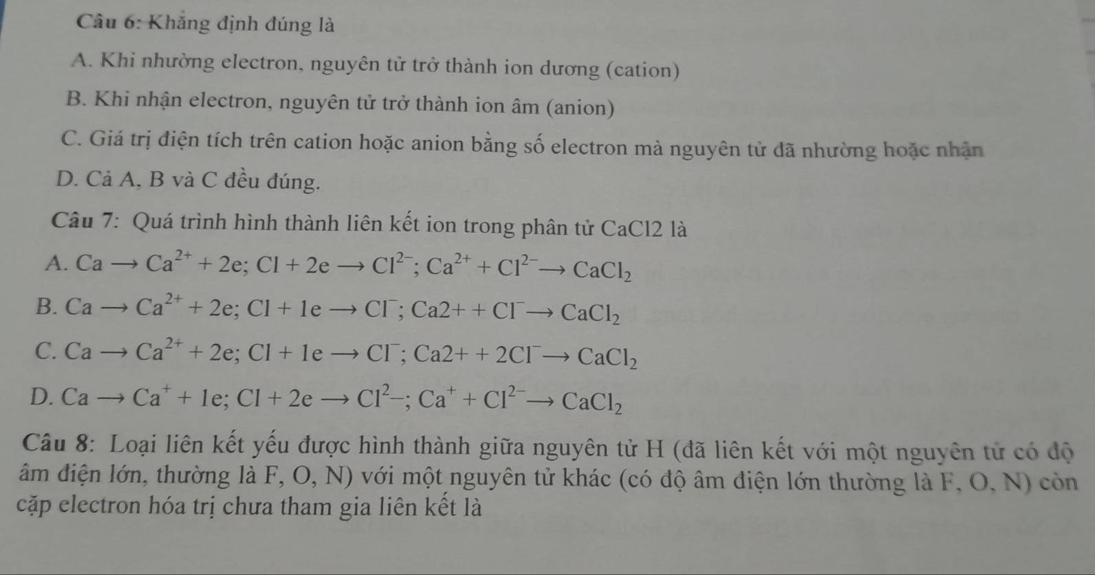 Cầu 6: Khẳng định đúng là
A. Khi nhường electron, nguyên tử trở thành ion dương (cation)
B. Khi nhận electron, nguyên tử trở thành ion âm (anion)
C. Giá trị điện tích trên cation hoặc anion bằng số electron mà nguyên tử dã nhường hoặc nhận
D. Cả A, B và C đều đúng.
Câu 7: Quá trình hình thành liên kết ion trong phân tử CaCl2 là
A. Cato Ca^(2+)+2e; Cl+2eto Cl^(2-); Ca^(2+)+Cl^(2-)to CaCl_2
B. Cato Ca^(2+)+2e; Cl+1eto Cl^-; Ca2++Cl^-to CaCl_2
C. Cato Ca^(2+)+2e; Cl+1eto Cl^-; Ca2++2Cl^-to CaCl_2
D. Cato Ca^++1e; Cl+2eto Cl^2-; Ca^++Cl^(2-)to CaCl_2
Câu 8: Loại liên kết yếu được hình thành giữa nguyên tử H (đã liên kết với một nguyên tử có độ
âm điện lớn, thường là F, O, N) với một nguyên tử khác (có độ âm điện lớn thường là F, O, N) còn
cặp electron hóa trị chưa tham gia liên kết là