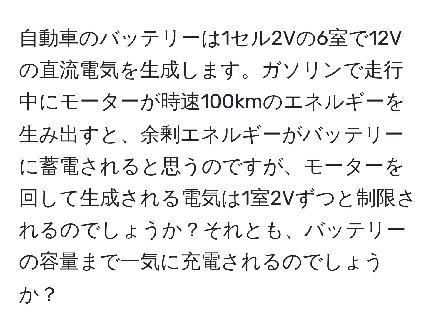 自動車のバッテリーは1セル2Vの6室で12Vの直流電気を生成します。ガソリンで走行中にモーターが時速100kmのエネルギーを生み出すと、余剰エネルギーがバッテリーに蓄電されると思うのですが、モーターを回して生成される電気は1室2Vずつと制限されるのでしょうか？それとも、バッテリーの容量まで一気に充電されるのでしょうか？