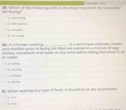 Coure Bage 1 6 %
29. Which of the following skills is the most important for successful
stir-frying?
a) stock-making
b) knife handling
c) marinating
d) rice-making
30. In Chinese cooking,_ is a technique whereby meats
and shellfish prior to being stir-fried are coated in a mixture of egg
whites, cornstarch and water or rice wine before being blanched in oil
or water.
a) barding
b) velveting
c) carifying
d) pearling
31. When searing any type of food, it should be as dry as possible.
a) True
b) False