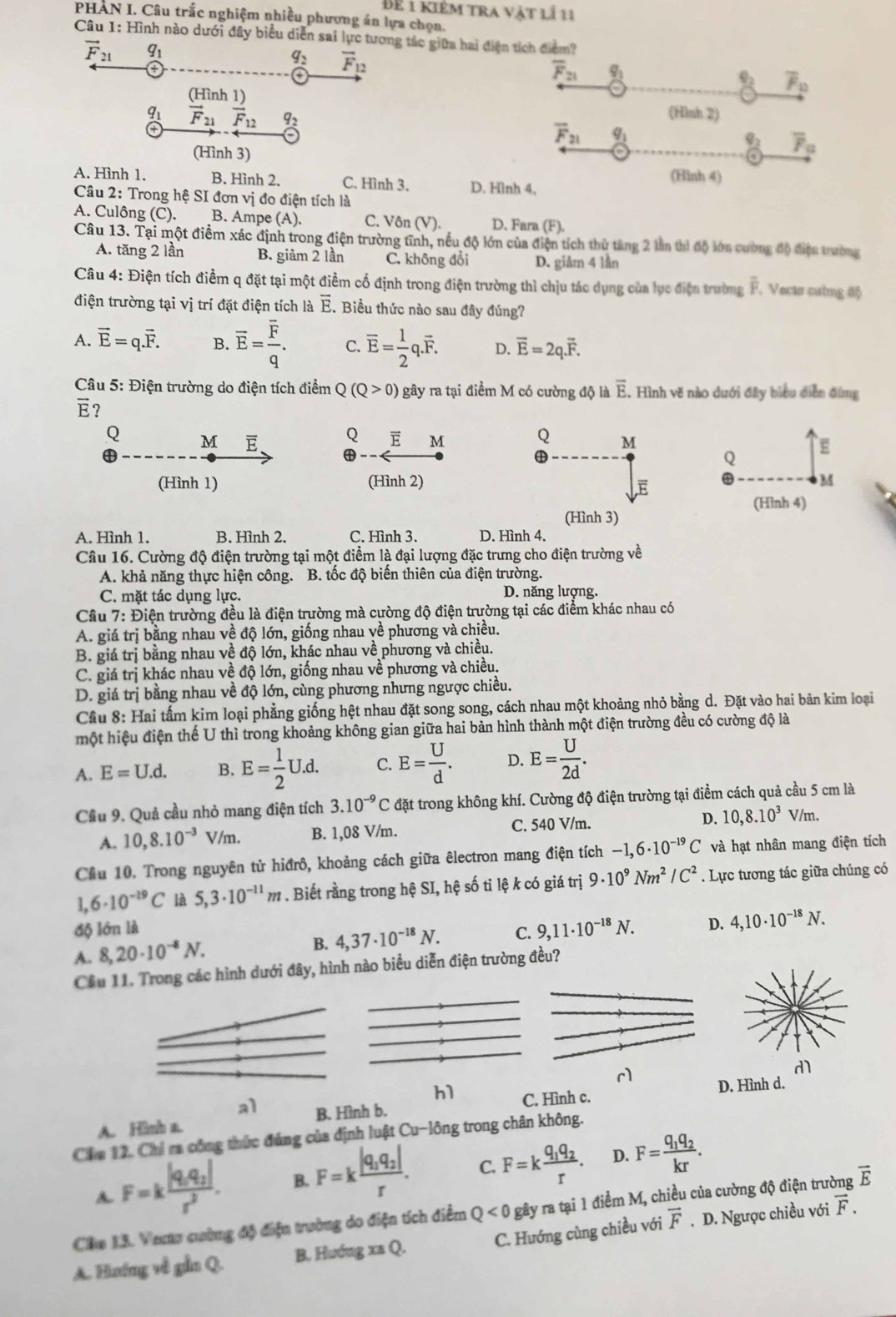 Bể i kiêm tra vật lí 11
PHAN I. Câu trắc nghiệm nhiều phương án lựa chọn.
Câu 1: Hình nào dưới đây biểu diễn sai lực tương tác giữa hai điện tích điểm?
vector F_21 q_1
q_2 vector F_12
overline F_21 _ q_1
_ q_2 overline F_12
(Hình 1) (Hình 2)
q_1 vector F_21vector F_12 q_2 overline F_21 _ q_1 q_3 overline F_a
(Hình 3)
A. Hình 1. B. Hình 2, C. Hình 3. D. Hình 4, (Hình 4)
Câu 2: Trong hệ SI đơn vị đo điện tích là
A. Culông (C). B. Ampe (A). C. Vôn (V ) D. Fara (F).
Câu 13. Tại một điểm xác định trong điện trường tĩnh, nếu độ lớn của điện tích thử tăng 2 lần thì độ lớn cường độ điện trường
A. tăng 2 lần B. giảm 2 lần C. không đổi D. giâm 4 lần
Câu 4: Điện tích điểm q đặt tại một điểm cố định trong điện trường thì chịu tác dụng của lực điện trường overline F , Vecto cường độ
điện trường tại vị trí đặt điện tích là overline E.Biểu thức nào sau đây đúng?
A. vector E=q.vector F. B. overline E=frac overline Fq. C. overline E= 1/2 q.overline F. D. vector E=2q.vector F.
Câu 5: Điện trường do điện tích điểm Q Q(Q>0) gây ra tại điểm M có cường độ là overline E. , Hình vẽ nào dưới đây biểu diễn đùng
vector E 7
Q M E Q E M Q M
4
Q
E
(Hình 1) (Hình 2) M
E
(Hình 4)
(Hình 3)
A. Hình 1. B. Hình 2. C. Hình 3. D. Hình 4.
Câu 16. Cường độ điện trường tại một điểm là đại lượng đặc trưng cho điện trường về
A. khả năng thực hiện công. B. tốc độ biển thiên của điện trường.
C. mặt tác dụng lực. D. năng lượng.
Cầu 7: Điện trường đều là điện trường mà cường độ điện trường tại các điểm khác nhau có
A. giá trị bằng nhau về độ lớn, giống nhau về phương và chiều.
B. giá trị bằng nhau về độ lớn, khác nhau về phương và chiều.
C. giá trị khác nhau về độ lớn, giống nhau về phương và chiều.
D. giá trị bằng nhau về độ lớn, cùng phương nhưng ngược chiều.
Cầu 8: Hai tấm kim loại phẳng giống hệt nhau đặt song song, cách nhau một khoảng nhỏ bằng d. Đặt vào hai bản kim loại
một hiệu điện thế U thì trong khoảng không gian giữa hai bản hình thành một điện trường đều có cường độ là
A. E=U.d. B. E= 1/2 U.d. C. E= U/d . D. E= U/2d .
Cầu 9. Quả cầu nhỏ mang điện tích 3.10^(-9)C đặt trong không khí. Cường độ điện trường tại điểm cách quả cầu 5 cm là
A. 10,8.10^(-3) V/m. B. 1,08 V/m. C. 540 V/m. D. 10,8.10^3 V/m.
Cầu 10. Trong nguyên tử hiđrô, khoảng cách giữa êlectron mang điện tích -1,6· 10^(-19)C và hạt nhân mang điện tích
1. 6· 10^(-19)C là 5,3· 10^(-11)m. Biết rằng trong hệ SI, hệ số tỉ lệ k có giá trị 9· 10^9Nm^2/C^2. Lực tương tác giữa chúng có
độ lớn là C. 9,11· 10^(-18)N. D. 4,10· 10^(-18)N.
A. 8,20· 10^(-8)N.
B. 4,37· 10^(-18)N.
Cầu 11. Trong các hình dưới đây, hình nào biểu diễn điện trường đều?
r
h1
a1 C. Hình c. D. Hình d.
A. Hinh a. B. Hình b.
Cầm 12. Chỉ ra công thức đúng của định luật Cu-long trong chân không.
A F=kfrac |q_1q_2|r^2. B. F=kfrac |q_1q_2|r. C. F=kfrac q_1q_2r. D. F=frac q_1q_2kr.
Chu 13. Verta cường độ điện trường do điện tích điểm Q<0</tex> gây ra tại 1 điểm M, chiều của cường độ điện trường vector E
A. Hướng về gần Q. B. Hướng xa Q. C. Hướng cùng chiều với vector F. D. Ngược chiều với vector F.