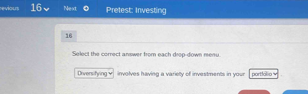 revious 16 Next Pretest: Investing 
16 
Select the correct answer from each drop-down menu. 
Diversifying involves having a variety of investments in your portfólio