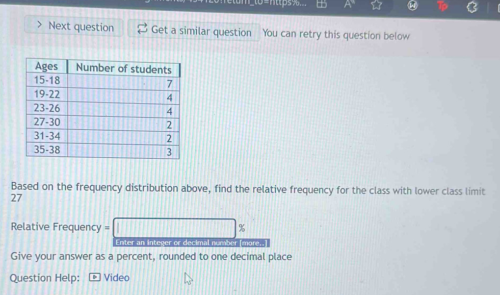 6=nttps%... + A 
Next question Get a similar question You can retry this question below 
Based on the frequency distribution above, find the relative frequency for the class with lower class limit
27
Relative Frequency = :□ % 、 
Enter an integer or decimal number [more..] 
Give your answer as a percent, rounded to one decimal place 
Question Help: Video