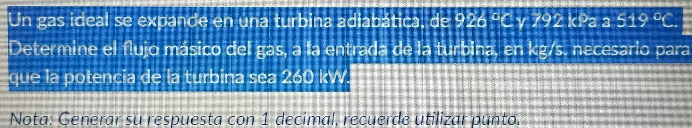 Un gas ideal se expande en una turbina adiabática, de 926°C y 792 kPa a 519°C. 
Determine el flujo másico del gas, a la entrada de la turbina, en kg/s, necesario para 
que la potencia de la turbina sea 260 kW. 
Nota: Generar su respuesta con 1 decimal, recuerde utilizar punto.