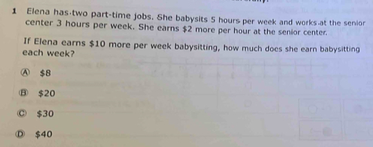 Elena has two part-time jobs. She babysits 5 hours per week and works at the senior
center 3 hours per week. She earns $2 more per hour at the senior center.
If Elena earns $10 more per week babysitting, how much does she earn babysitting
each week?
Ⓐ $8
⑬ $20
Ⓒ $30
Ⓓ $40