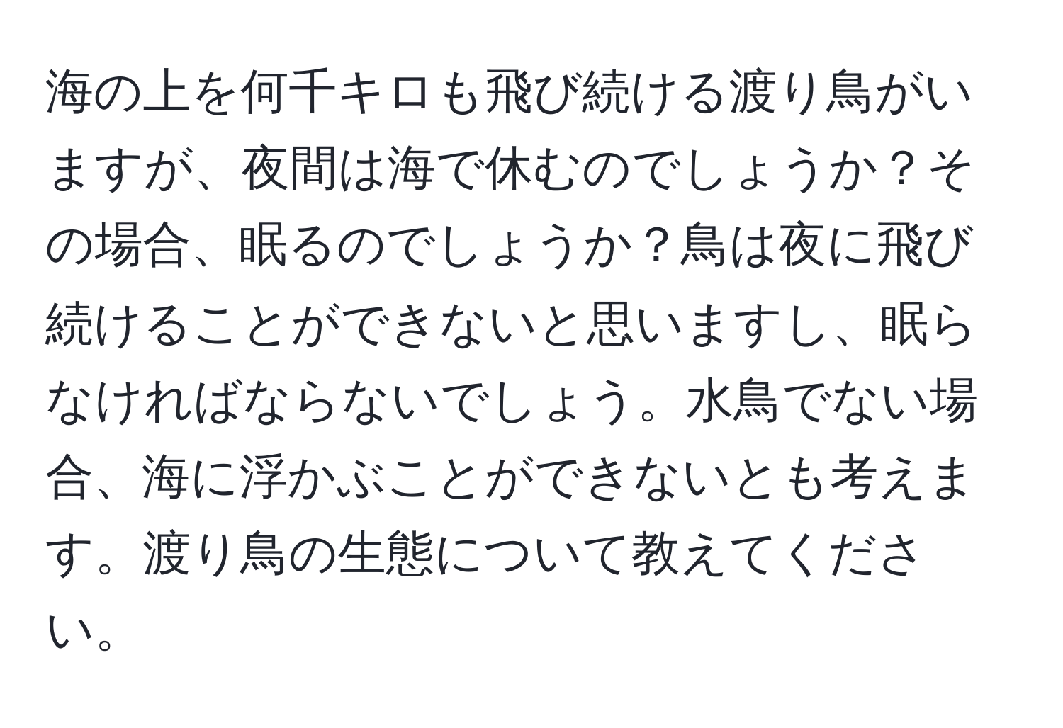 海の上を何千キロも飛び続ける渡り鳥がいますが、夜間は海で休むのでしょうか？その場合、眠るのでしょうか？鳥は夜に飛び続けることができないと思いますし、眠らなければならないでしょう。水鳥でない場合、海に浮かぶことができないとも考えます。渡り鳥の生態について教えてください。