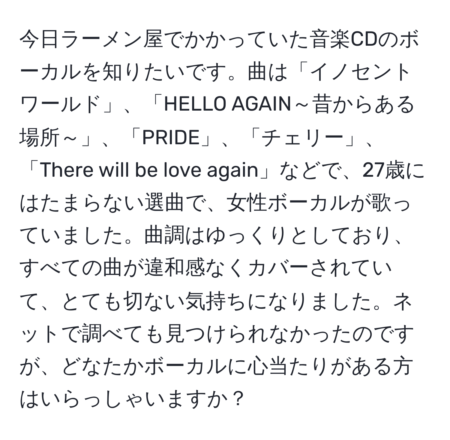 今日ラーメン屋でかかっていた音楽CDのボーカルを知りたいです。曲は「イノセントワールド」、「HELLO AGAIN～昔からある場所～」、「PRIDE」、「チェリー」、「There will be love again」などで、27歳にはたまらない選曲で、女性ボーカルが歌っていました。曲調はゆっくりとしており、すべての曲が違和感なくカバーされていて、とても切ない気持ちになりました。ネットで調べても見つけられなかったのですが、どなたかボーカルに心当たりがある方はいらっしゃいますか？