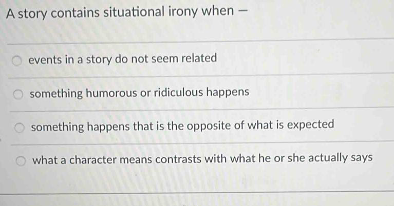 A story contains situational irony when —
events in a story do not seem related
something humorous or ridiculous happens
something happens that is the opposite of what is expected
what a character means contrasts with what he or she actually says