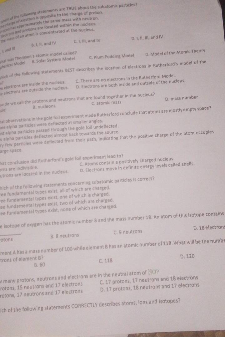 whch of the following statements are TRUE about the subatomic particles?
he charge of electron is opposite to the charge of proton.
yoton has approximately the same mass with neutron.
Electrons and protons are located within the nucleus.
The mass of an atom is concentrated at the nucleus.
B. I, II, and IV C. I, III, and IV D. I, II, III, and IV
It, and i1
B. Solar System Model C. Plum Pudding Model D. Model of the Atomic Theory
oherical Model gat was Thomson's atomic model called?
wich of the following statements BEST describes the location of electrons in Rutherford's model of the
e electrons are inside the nucieus. C. There are no electrons in the Rutherford Model.
a?
e electrons are outside the nucieus. D. Electrons are both inside and outside of the nucleus.
w do we call the protons and neutrons that are found together in the nucleus?
clel B. nucleons C. atomic mass D. mass number
hat observations in the gold foil experiment made Rutherford conclude that atoms are mostly empty space?
me alpha particies were deflected at smaller angles.
ost alpha particles passed through the gold foil undeflected.
w alpha particles deflected almost back towards the source.
ry few particles were deflected from their path, indicating that the positive charge of the atom occuples
arge space.
hat conclusion did Rutherford's gold foil experiment lead to?
ms are indivisible. C. Atoms contain a positively charged nucleus.
utrons are located in the nucleus. D. Electrons move in definite energy levels called shells.
hich of the following statements concerning subatomic particles is correct?
ree fundamental types exist, all of which are charged.
ree fundamental types exist, one of which is charged.
ee fundamental types exist, two of which are charged.
ee fundamental types exist, none of which are charged.
e isotope of oxygen has the atomic number 8 and the mass number 18. An atom of this Isotope contains
_otons B. 8 neutrons C. 9 neutrons D. 18 electron
ment A has a mass number of 100 while element B has an atomic number of 118. What will be the numbe
trons of element B? D. 120
B. 60 C. 118
w many protons, neutrons and electrons are in the neutral atom of ICI?
rotons, 15 neutrons and 17 electrons C. 17 protons, 17 neutrons and 18 electrons
rotons, 17 neutrons and 17 electrons D. 17 protons, 18 neutrons and 17 electrons
ich of the following statements CORRECTLY describes atoms, ions and isotopes?