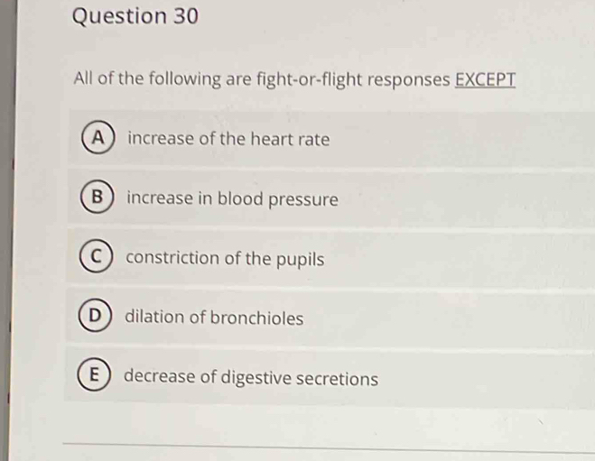 All of the following are fight-or-flight responses EXCEPT
A increase of the heart rate
B increase in blood pressure
C  constriction of the pupils
D dilation of bronchioles
E  decrease of digestive secretions