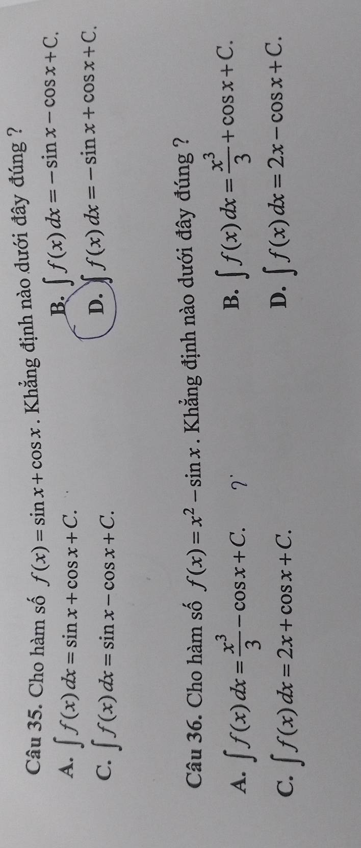 Cho hàm số f(x)=sin x+cos x. Khẳng định nào dưới đây đúng ?
A. ∈t f(x)dx=sin x+cos x+C.
B. ∈t f(x)dx=-sin x-cos x+C.
C. ∈t f(x)dx=sin x-cos x+C.
D. ∈t f(x)dx=-sin x+cos x+C. 
Câu 36. Cho hàm số f(x)=x^2-sin x. Khẳng định nào dưới đây đúng ?
A. ∈t f(x)dx= x^3/3 -cos x+C. 7'
B. ∈t f(x)dx= x^3/3 +cos x+C.
C. ∈t f(x)dx=2x+cos x+C.
D. ∈t f(x)dx=2x-cos x+C.